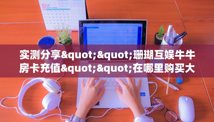 实操教程""天酷大厅链接牛牛房卡""在哪里获取房卡充值教程?