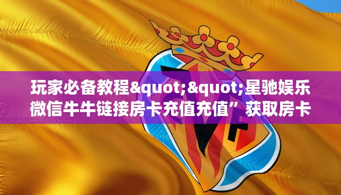玩家必备教程""星驰娱乐微信牛牛链接房卡充值充值”获取房卡怎么购买教程