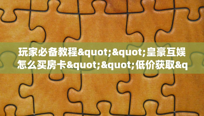 玩家必备教程""皇豪互娱怎么买房卡""低价获取"!’分享房卡给大家