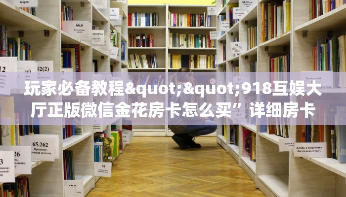 玩家必备教程""918互娱大厅正版微信金花房卡怎么买”详细房卡怎么购买教程