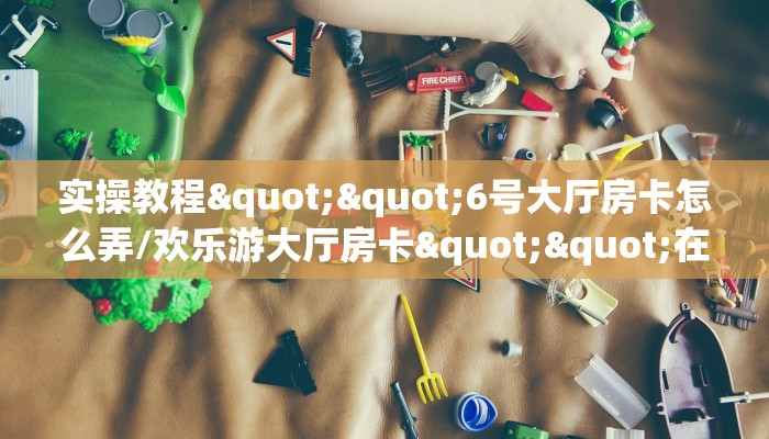 实操教程""6号大厅房卡怎么弄/欢乐游大厅房卡""在哪里获取房卡充值教程?