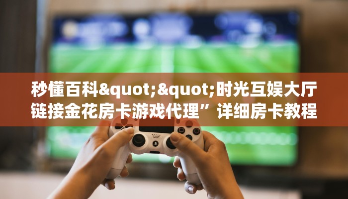 秒懂百科""时光互娱大厅链接金花房卡游戏代理”详细房卡教程-知乎