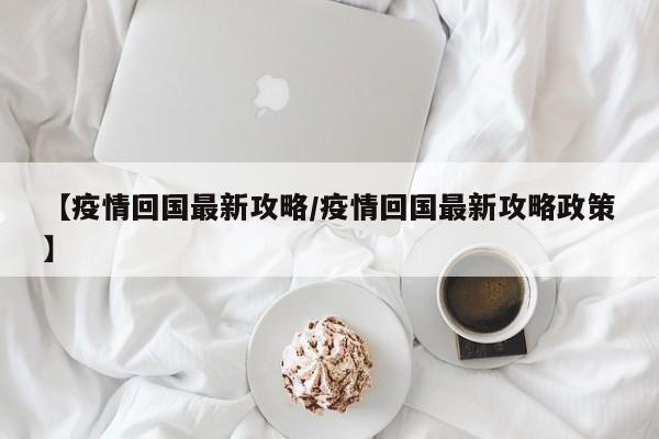 【疫情回国最新攻略/疫情回国最新攻略政策】