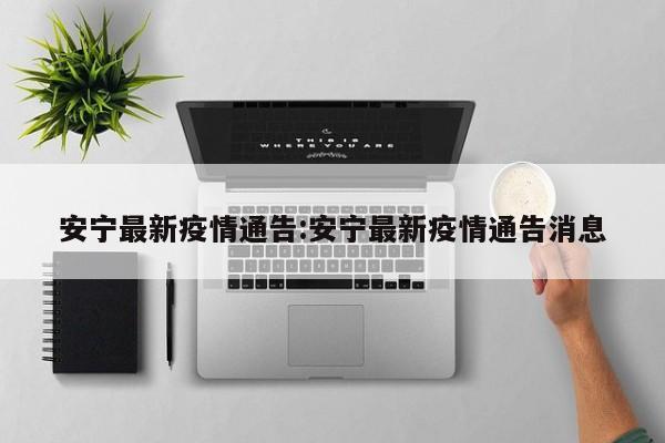 安宁最新疫情通告:安宁最新疫情通告消息