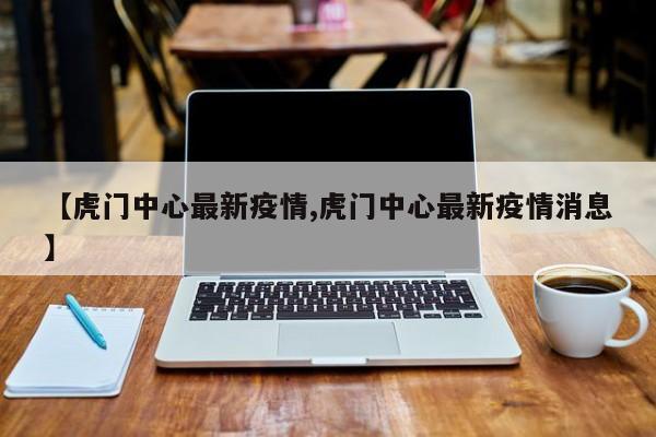 【虎门中心最新疫情,虎门中心最新疫情消息】