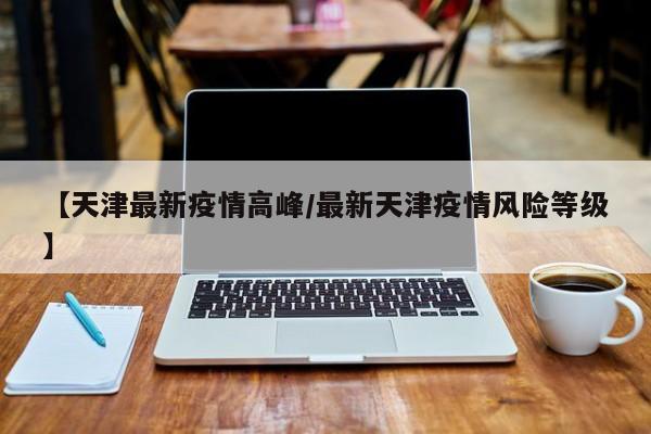 【天津最新疫情高峰/最新天津疫情风险等级】