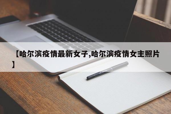 【哈尔滨疫情最新女子,哈尔滨疫情女主照片】