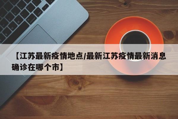 【江苏最新疫情地点/最新江苏疫情最新消息确诊在哪个市】