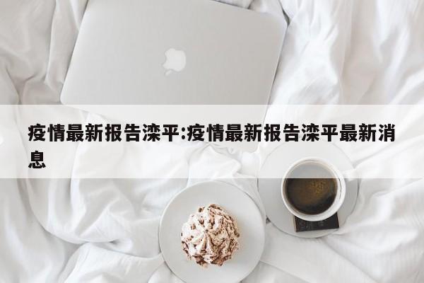 疫情最新报告滦平:疫情最新报告滦平最新消息