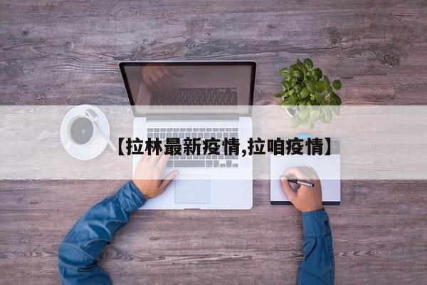 【拉林最新疫情,拉咱疫情】