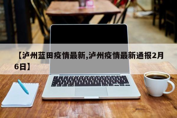 【泸州蓝田疫情最新,泸州疫情最新通报2月6日】