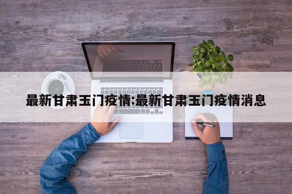 最新甘肃玉门疫情:最新甘肃玉门疫情消息