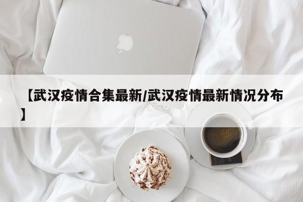 【武汉疫情合集最新/武汉疫情最新情况分布】