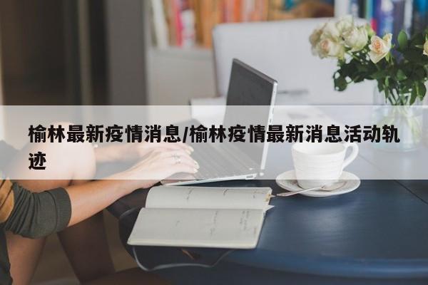 榆林最新疫情消息/榆林疫情最新消息活动轨迹