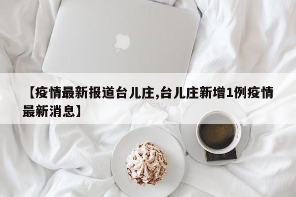 【疫情最新报道台儿庄,台儿庄新增1例疫情最新消息】