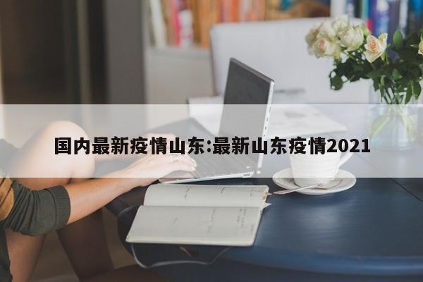 国内最新疫情山东:最新山东疫情2021