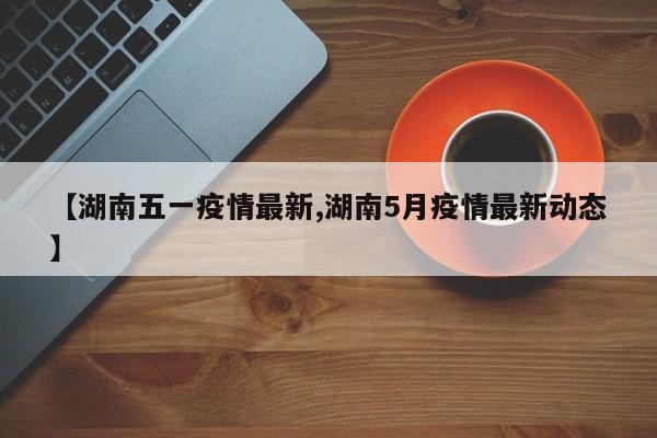 【湖南五一疫情最新,湖南5月疫情最新动态】