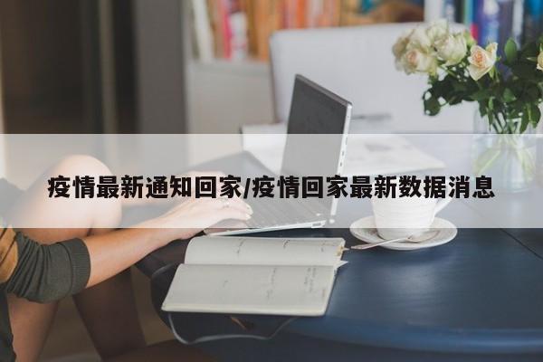 疫情最新通知回家/疫情回家最新数据消息