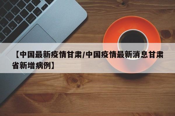 【中国最新疫情甘肃/中国疫情最新消息甘肃省新增病例】
