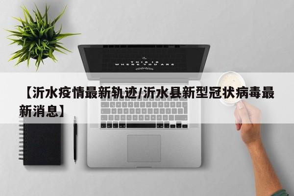 【沂水疫情最新轨迹/沂水县新型冠状病毒最新消息】