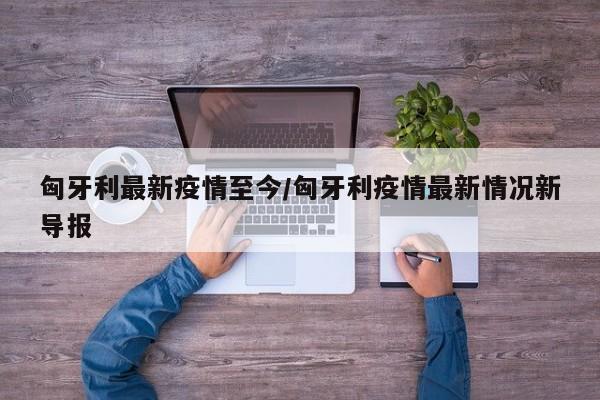 匈牙利最新疫情至今/匈牙利疫情最新情况新导报