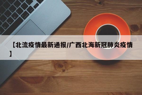 【北流疫情最新通报/广西北海新冠肺炎疫情】