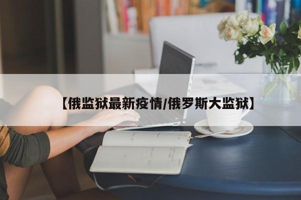 【俄监狱最新疫情/俄罗斯大监狱】
