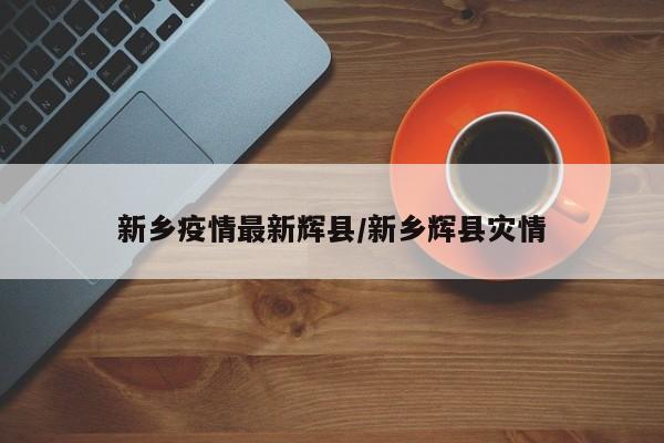 新乡疫情最新辉县/新乡辉县灾情