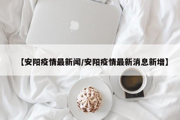 【安阳疫情最新闻/安阳疫情最新消息新增】