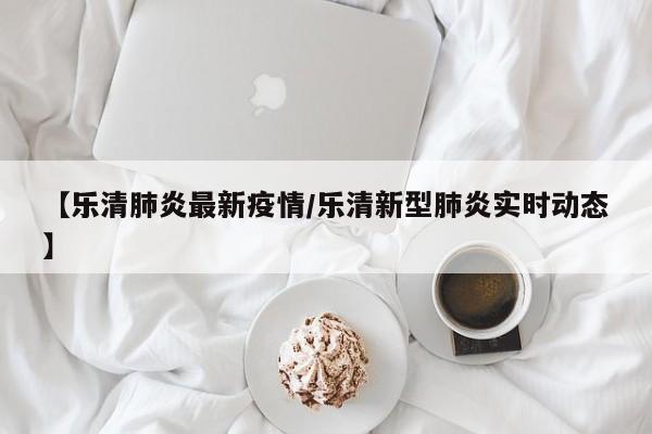 【乐清肺炎最新疫情/乐清新型肺炎实时动态】