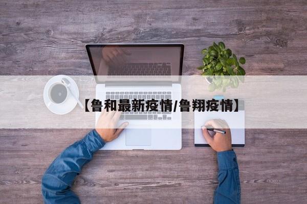 【鲁和最新疫情/鲁翔疫情】