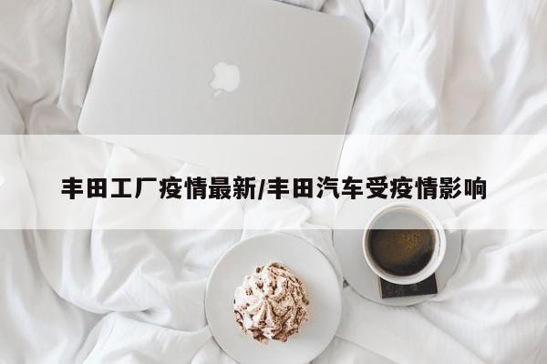 丰田工厂疫情最新/丰田汽车受疫情影响