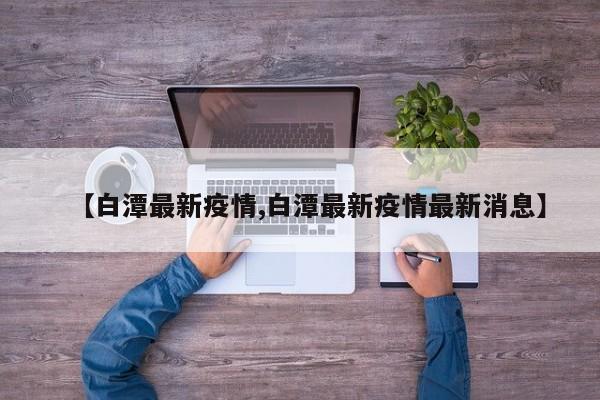 【白潭最新疫情,白潭最新疫情最新消息】