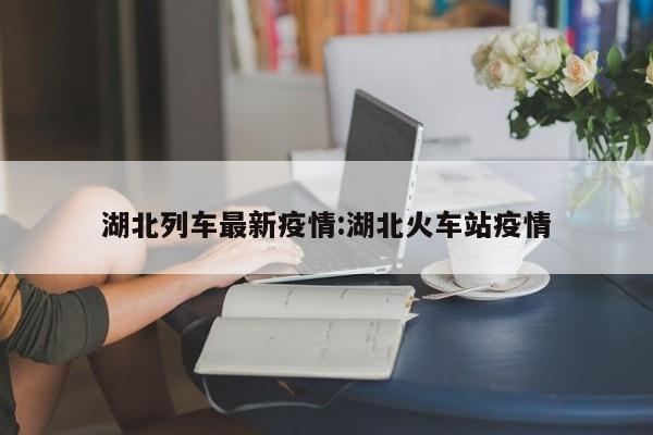 湖北列车最新疫情:湖北火车站疫情