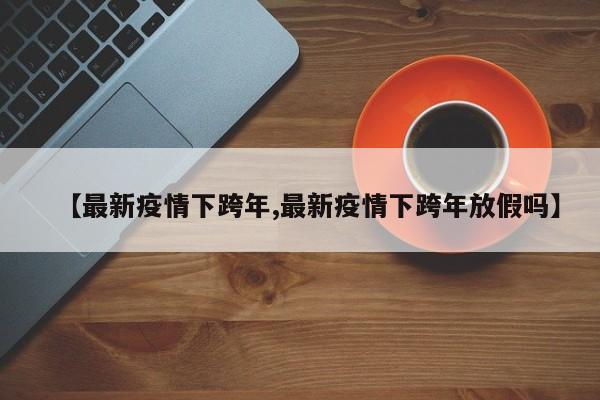 【最新疫情下跨年,最新疫情下跨年放假吗】