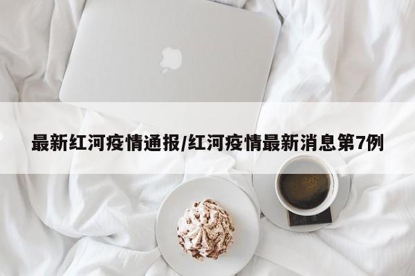 最新红河疫情通报/红河疫情最新消息第7例
