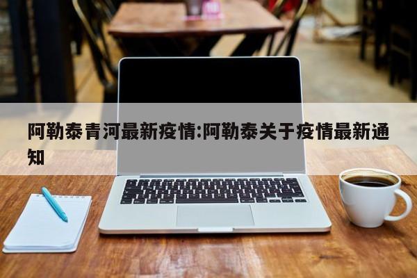 阿勒泰青河最新疫情:阿勒泰关于疫情最新通知