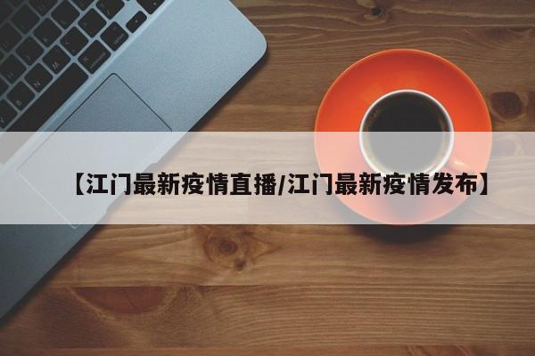【江门最新疫情直播/江门最新疫情发布】