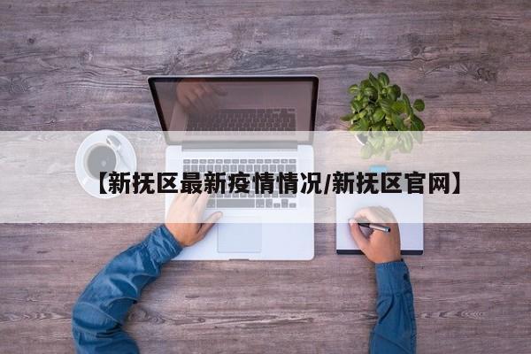 【新抚区最新疫情情况/新抚区官网】