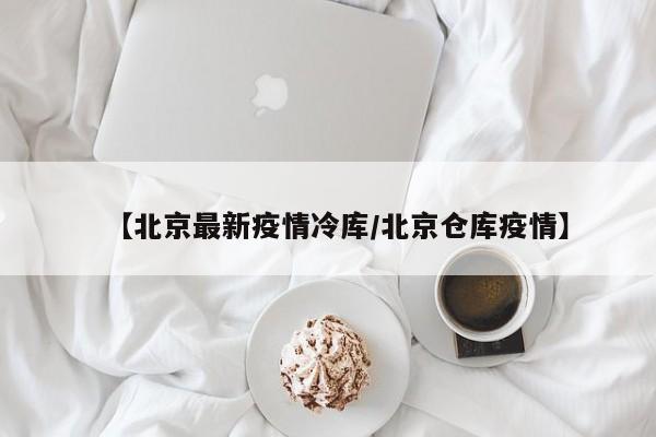 【北京最新疫情冷库/北京仓库疫情】