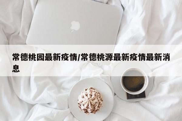 常德桃园最新疫情/常德桃源最新疫情最新消息