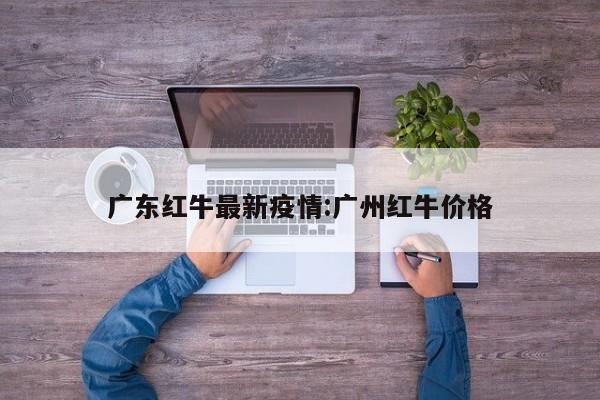 广东红牛最新疫情:广州红牛价格