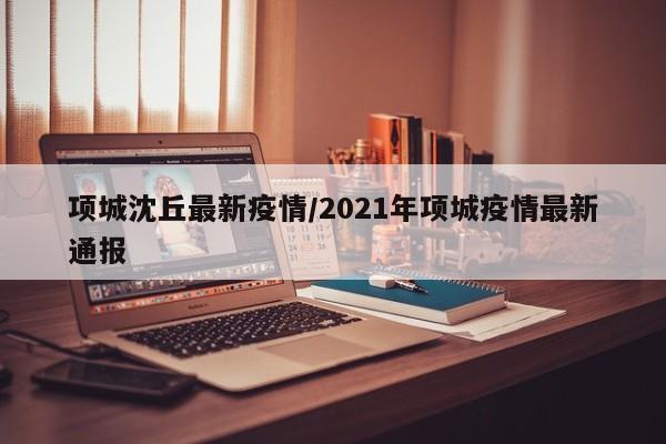 项城沈丘最新疫情/2021年项城疫情最新通报