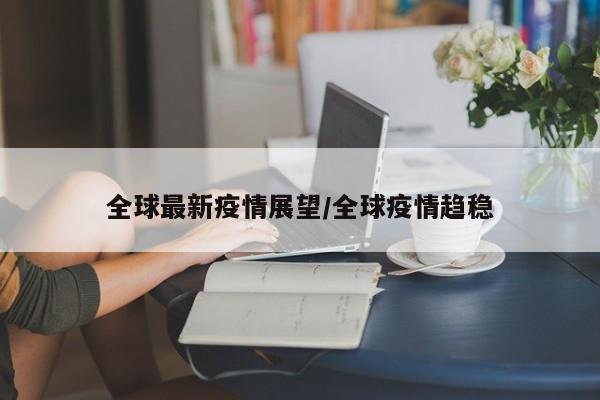 全球最新疫情展望/全球疫情趋稳