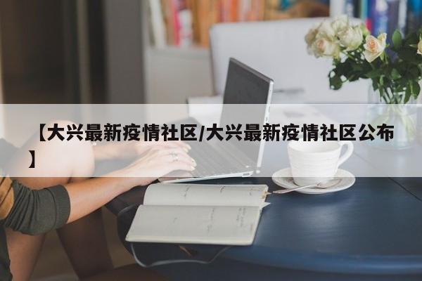 【大兴最新疫情社区/大兴最新疫情社区公布】