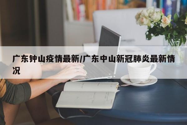 广东钟山疫情最新/广东中山新冠肺炎最新情况
