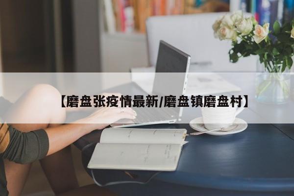 【磨盘张疫情最新/磨盘镇磨盘村】