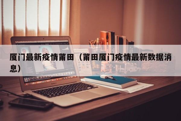 厦门最新疫情莆田（莆田厦门疫情最新数据消息）