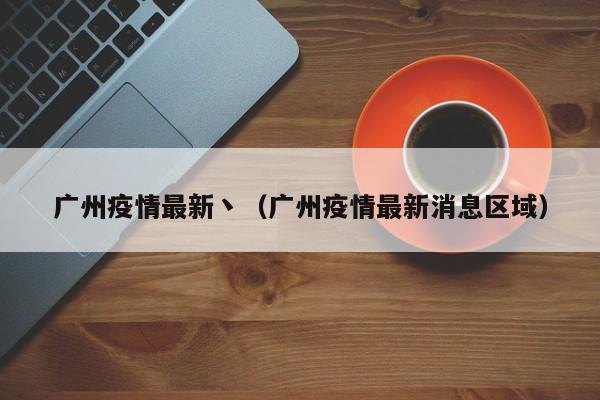 广州疫情最新丶（广州疫情最新消息区域）