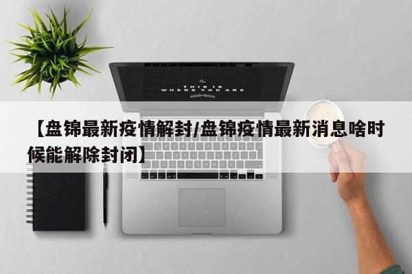 【盘锦最新疫情解封/盘锦疫情最新消息啥时候能解除封闭】